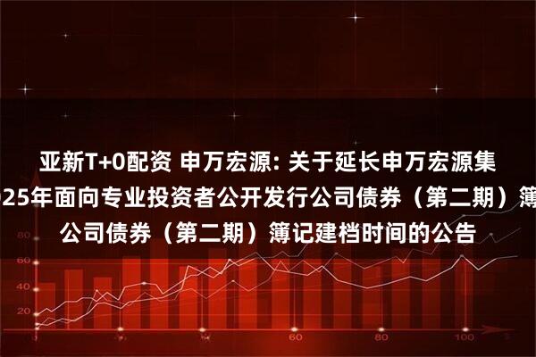 亚新T+0配资 申万宏源: 关于延长申万宏源集团股份有限公司2025年面向专业投资者公开发行公司债券（第二期）簿记建档时间的公告