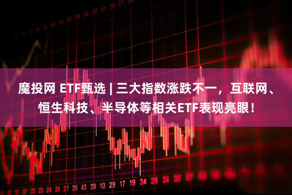 魔投网 ETF甄选 | 三大指数涨跌不一，互联网、恒生科技、半导体等相关ETF表现亮眼！