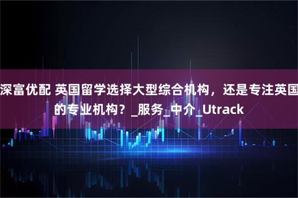 深富优配 英国留学选择大型综合机构，还是专注英国的专业机构？_服务_中介_Utrack