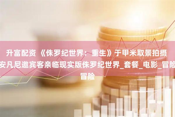 升富配资 《侏罗纪世界：重生》于甲米取景拍摄 安凡尼邀宾客亲临现实版侏罗纪世界_套餐_电影_冒险
