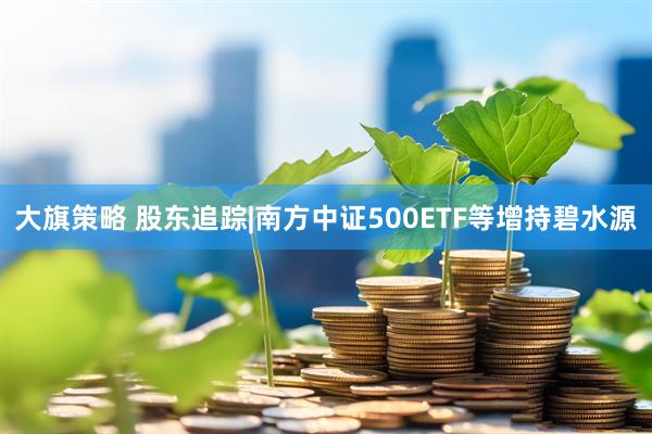 大旗策略 股东追踪|南方中证500ETF等增持碧水源