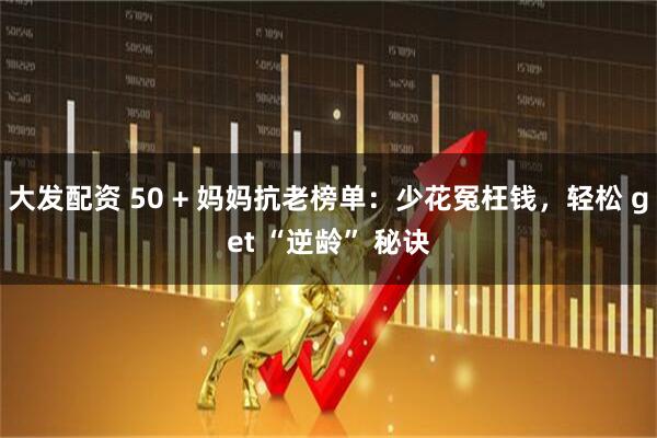 大发配资 50 + 妈妈抗老榜单：少花冤枉钱，轻松 get “逆龄” 秘诀