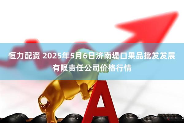 恒力配资 2025年5月6日济南堤口果品批发发展有限责任公司价格行情