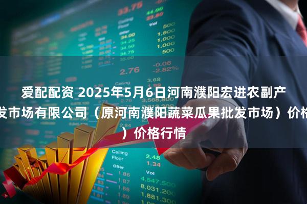 爱配配资 2025年5月6日河南濮阳宏进农副产品批发市场有限公司（原河南濮阳蔬菜瓜果批发市场）价格行情