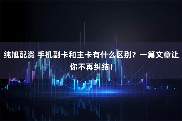 纯旭配资 手机副卡和主卡有什么区别？一篇文章让你不再纠结！
