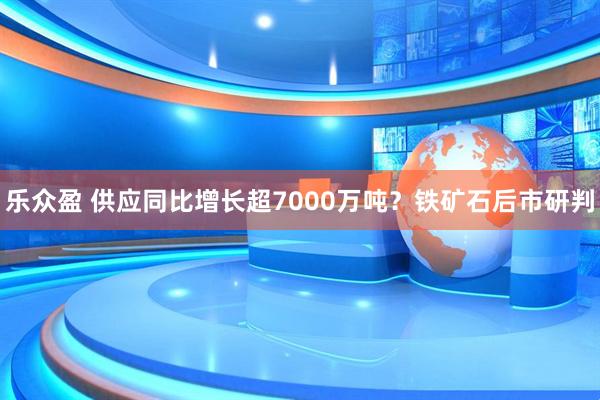 乐众盈 供应同比增长超7000万吨？铁矿石后市研判
