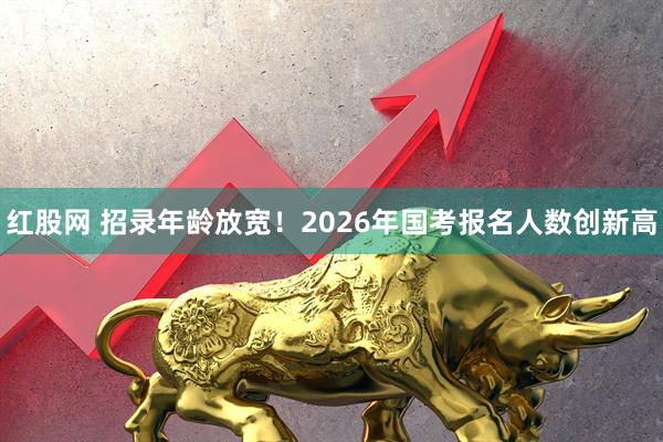 红股网 招录年龄放宽！2026年国考报名人数创新高