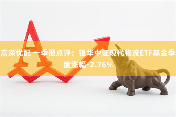 富深优配 一季报点评：银华中证现代物流ETF基金季度涨幅-2.76%