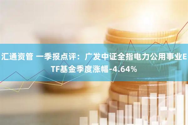 汇通资管 一季报点评：广发中证全指电力公用事业ETF基金季度涨幅-4.64%