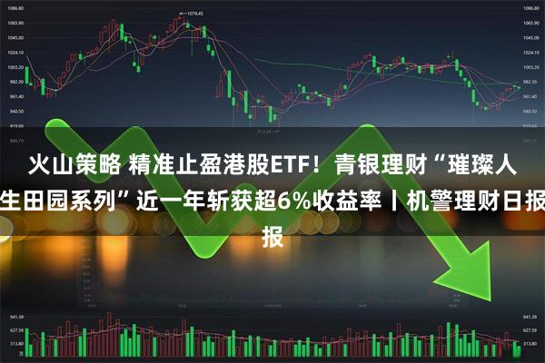 火山策略 精准止盈港股ETF！青银理财“璀璨人生田园系列”近一年斩获超6%收益率丨机警理财日报