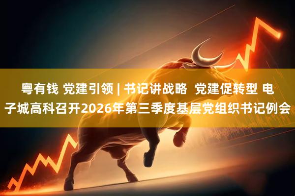粤有钱 党建引领 | 书记讲战略  党建促转型 电子城高科召开2026年第三季度基层党组织书记例会